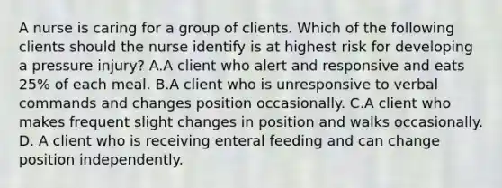 A nurse is caring for a group of clients. Which of the following clients should the nurse identify is at highest risk for developing a pressure injury? A.A client who alert and responsive and eats 25% of each meal. B.A client who is unresponsive to verbal commands and changes position occasionally. C.A client who makes frequent slight changes in position and walks occasionally. D. A client who is receiving enteral feeding and can change position independently.