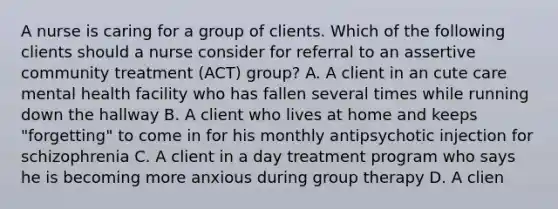 A nurse is caring for a group of clients. Which of the following clients should a nurse consider for referral to an assertive community treatment (ACT) group? A. A client in an cute care mental health facility who has fallen several times while running down the hallway B. A client who lives at home and keeps "forgetting" to come in for his monthly antipsychotic injection for schizophrenia C. A client in a day treatment program who says he is becoming more anxious during group therapy D. A clien