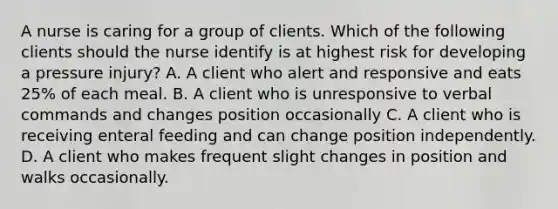 A nurse is caring for a group of clients. Which of the following clients should the nurse identify is at highest risk for developing a pressure injury? A. A client who alert and responsive and eats 25% of each meal. B. A client who is unresponsive to verbal commands and changes position occasionally C. A client who is receiving enteral feeding and can change position independently. D. A client who makes frequent slight changes in position and walks occasionally.