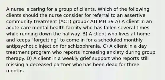 A nurse is caring for a group of clients. Which of the following clients should the nurse consider for referral to an assertive community treatment (ACT) group? ATI MH 39 A) A client in an acute care mental health facility who has fallen several times while running down the hallway. B) A client who lives at home and keeps "forgetting" to come in for a scheduled monthly antipsychotic injection for schizophrenia. C) A client in a day treatment program who reports increasing anxiety during group therapy. D) A client in a weekly grief support who reports still missing a deceased partner who has been dead for three months.