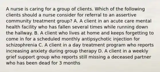 A nurse is caring for a group of clients. Which of the following clients should a nurse consider for referral to an assertive community treatment group? A. A client in an acute care mental health facility who has fallen several times while running down the hallway. B. A client who lives at home and keeps forgetting to come in for a scheduled monthly antipsychotic injection for schizophrenia C. A client in a day treatment program who reports increasing anxiety during group therapy D. A client in a weekly grief support group who reports still missing a deceased partner who has been dead for 3 months