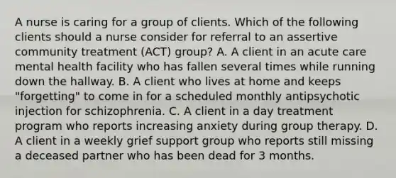 A nurse is caring for a group of clients. Which of the following clients should a nurse consider for referral to an assertive community treatment (ACT) group? A. A client in an acute care mental health facility who has fallen several times while running down the hallway. B. A client who lives at home and keeps "forgetting" to come in for a scheduled monthly antipsychotic injection for schizophrenia. C. A client in a day treatment program who reports increasing anxiety during group therapy. D. A client in a weekly grief support group who reports still missing a deceased partner who has been dead for 3 months.