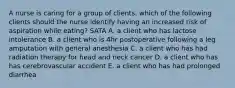 A nurse is caring for a group of clients. which of the following clients should the nurse identify having an increased risk of aspiration while eating? SATA A. a client who has lactose intolerance B. a client who is 4hr postoperative following a leg amputation with general anesthesia C. a client who has had radiation therapy for head and neck cancer D. a client who has has cerebrovascular accident E. a client who has had prolonged diarrhea