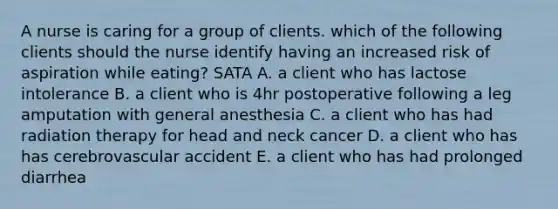 A nurse is caring for a group of clients. which of the following clients should the nurse identify having an increased risk of aspiration while eating? SATA A. a client who has lactose intolerance B. a client who is 4hr postoperative following a leg amputation with general anesthesia C. a client who has had radiation therapy for head and neck cancer D. a client who has has cerebrovascular accident E. a client who has had prolonged diarrhea