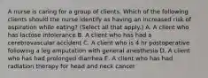 A nurse is caring for a group of clients. Which of the following clients should the nurse identify as having an increased risk of aspiration while eating? (Select all that apply.) A. A client who has lactose intolerance B. A client who has had a cerebrovascular accident C. A client who is 4 hr postoperative following a leg amputation with general anesthesia D. A client who has had prolonged diarrhea E. A client who has had radiation therapy for head and neck cancer