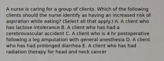 A nurse is caring for a group of clients. Which of the following clients should the nurse identify as having an increased risk of aspiration while eating? (Select all that apply.) A. A client who has lactose intolerance B. A client who has had a cerebrovascular accident C. A client who is 4 hr postoperative following a leg amputation with general anesthesia D. A client who has had prolonged diarrhea E. A client who has had radiation therapy for head and neck cancer