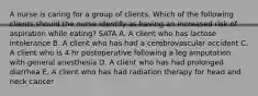 A nurse is caring for a group of clients. Which of the following clients should the nurse identify as having an increased risk of aspiration while eating? SATA A. A client who has lactose intolerance B. A client who has had a cerebrovascular accident C. A client who is 4 hr postoperative following a leg amputation with general anesthesia D. A client who has had prolonged diarrhea E. A client who has had radiation therapy for head and neck cancer