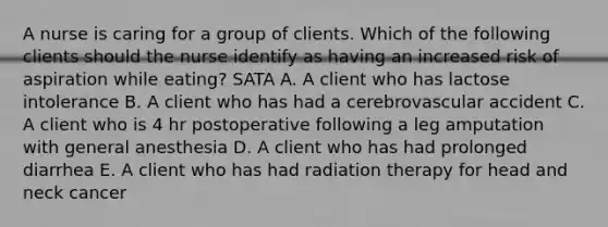 A nurse is caring for a group of clients. Which of the following clients should the nurse identify as having an increased risk of aspiration while eating? SATA A. A client who has lactose intolerance B. A client who has had a cerebrovascular accident C. A client who is 4 hr postoperative following a leg amputation with general anesthesia D. A client who has had prolonged diarrhea E. A client who has had radiation therapy for head and neck cancer