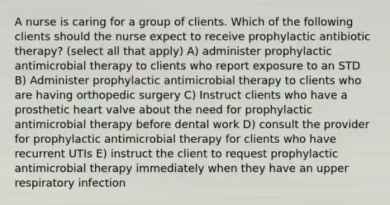 A nurse is caring for a group of clients. Which of the following clients should the nurse expect to receive prophylactic antibiotic therapy? (select all that apply) A) administer prophylactic antimicrobial therapy to clients who report exposure to an STD B) Administer prophylactic antimicrobial therapy to clients who are having orthopedic surgery C) Instruct clients who have a prosthetic heart valve about the need for prophylactic antimicrobial therapy before dental work D) consult the provider for prophylactic antimicrobial therapy for clients who have recurrent UTIs E) instruct the client to request prophylactic antimicrobial therapy immediately when they have an upper respiratory infection