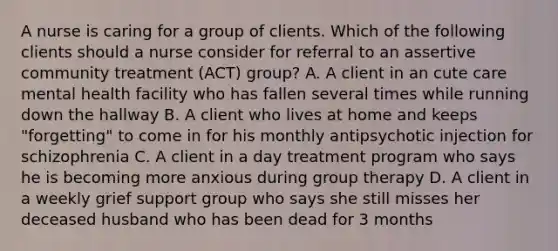 A nurse is caring for a group of clients. Which of the following clients should a nurse consider for referral to an assertive community treatment (ACT) group? A. A client in an cute care mental health facility who has fallen several times while running down the hallway B. A client who lives at home and keeps "forgetting" to come in for his monthly antipsychotic injection for schizophrenia C. A client in a day treatment program who says he is becoming more anxious during group therapy D. A client in a weekly grief support group who says she still misses her deceased husband who has been dead for 3 months