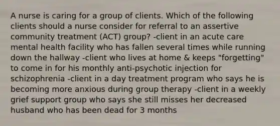 A nurse is caring for a group of clients. Which of the following clients should a nurse consider for referral to an assertive community treatment (ACT) group? -client in an acute care mental health facility who has fallen several times while running down the hallway -client who lives at home & keeps "forgetting" to come in for his monthly anti-psychotic injection for schizophrenia -client in a day treatment program who says he is becoming more anxious during group therapy -client in a weekly grief support group who says she still misses her decreased husband who has been dead for 3 months