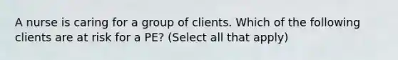 A nurse is caring for a group of clients. Which of the following clients are at risk for a PE? (Select all that apply)