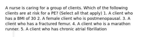 A nurse is caring for a group of clients. Which of the following clients are at risk for a PE? (Select all that apply) 1. A client who has a BMI of 30 2. A female client who is postmenopausal. 3. A client who has a fractured femur. 4. A client who is a marathon runner. 5. A client who has chronic atrial fibrillation