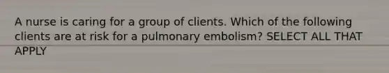 A nurse is caring for a group of clients. Which of the following clients are at risk for a pulmonary embolism? SELECT ALL THAT APPLY