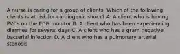 A nurse is caring for a group of clients. Which of the following clients is at risk for cardiogenic shock? A. A client who is having PVCs on the ECG monitor B. A client who has been experiencing diarrhea for several days C. A client who has a gram negative bacterial infection D. A client who has a pulmonary arterial stenosis