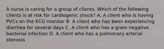 A nurse is caring for a group of clients. Which of the following clients is at risk for cardiogenic shock? A. A client who is having PVCs on the ECG monitor B. A client who has been experiencing diarrhea for several days C. A client who has a gram negative bacterial infection D. A client who has a pulmonary arterial stenosis