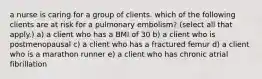 a nurse is caring for a group of clients. which of the following clients are at risk for a pulmonary embolism? (select all that apply.) a) a client who has a BMI of 30 b) a client who is postmenopausal c) a client who has a fractured femur d) a client who is a marathon runner e) a client who has chronic atrial fibrillation