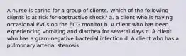 A nurse is caring for a group of clients. Which of the following clients is at risk for obstructive shock? a. a client who is having occasional PVCs on the ECG monitor b. A client who has been experiencing vomiting and diarrhea for several days c. A client who has a gram-negative bacterial infection d. A client who has a pulmonary arterial stenosis