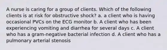 A nurse is caring for a group of clients. Which of the following clients is at risk for obstructive shock? a. a client who is having occasional PVCs on the ECG monitor b. A client who has been experiencing vomiting and diarrhea for several days c. A client who has a gram-negative bacterial infection d. A client who has a pulmonary arterial stenosis