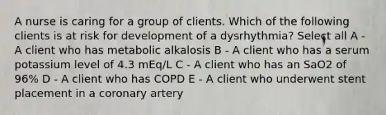 A nurse is caring for a group of clients. Which of the following clients is at risk for development of a dysrhythmia? Select all A - A client who has metabolic alkalosis B - A client who has a serum potassium level of 4.3 mEq/L C - A client who has an SaO2 of 96% D - A client who has COPD E - A client who underwent stent placement in a coronary artery