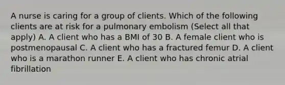 A nurse is caring for a group of clients. Which of the following clients are at risk for a pulmonary embolism (Select all that apply) A. A client who has a BMI of 30 B. A female client who is postmenopausal C. A client who has a fractured femur D. A client who is a marathon runner E. A client who has chronic atrial fibrillation