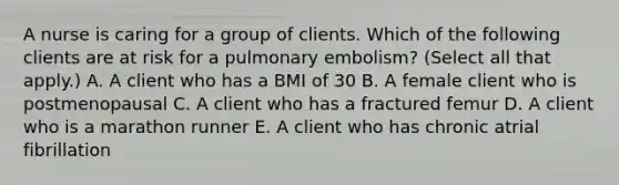 A nurse is caring for a group of clients. Which of the following clients are at risk for a pulmonary embolism? (Select all that apply.) A. A client who has a BMI of 30 B. A female client who is postmenopausal C. A client who has a fractured femur D. A client who is a marathon runner E. A client who has chronic atrial fibrillation