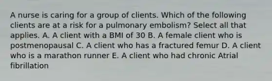 A nurse is caring for a group of clients. Which of the following clients are at a risk for a pulmonary embolism? Select all that applies. A. A client with a BMI of 30 B. A female client who is postmenopausal C. A client who has a fractured femur D. A client who is a marathon runner E. A client who had chronic Atrial fibrillation