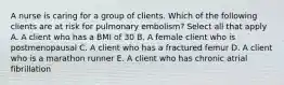 A nurse is caring for a group of clients. Which of the following clients are at risk for pulmonary embolism? Select all that apply A. A client who has a BMI of 30 B. A female client who is postmenopausal C. A client who has a fractured femur D. A client who is a marathon runner E. A client who has chronic atrial fibrillation