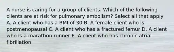 A nurse is caring for a group of clients. Which of the following clients are at risk for pulmonary embolism? Select all that apply A. A client who has a BMI of 30 B. A female client who is postmenopausal C. A client who has a fractured femur D. A client who is a marathon runner E. A client who has chronic atrial fibrillation