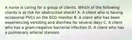 A nurse is caring for a group of clients. Which of the following clients is at risk for obstructive shock? A. A client who is having occasional PVCs on the ECG monitor B. A client who has been experiencing vomiting and diarrhea for several days C. A client who has a gram-negative bacterial infection D. A client who has a pulmonary arterial stenosis