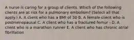 A nurse is caring for a group of clients. Which of the following clients are at risk for a pulmonary embolism? (Select all that apply.) A. A client who has a BMI of 30 B. A female client who is postmenopausal C. A client who has a fractured femur - D. A client who is a marathon runner E. A client who has chronic atrial fibrillation