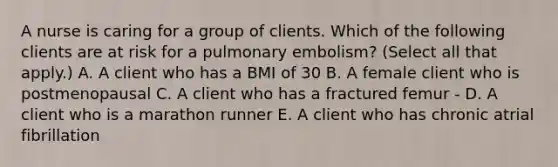 A nurse is caring for a group of clients. Which of the following clients are at risk for a pulmonary embolism? (Select all that apply.) A. A client who has a BMI of 30 B. A female client who is postmenopausal C. A client who has a fractured femur - D. A client who is a marathon runner E. A client who has chronic atrial fibrillation