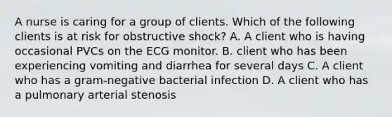 A nurse is caring for a group of clients. Which of the following clients is at risk for obstructive shock? A. A client who is having occasional PVCs on the ECG monitor. B. client who has been experiencing vomiting and diarrhea for several days C. A client who has a gram-negative bacterial infection D. A client who has a pulmonary arterial stenosis