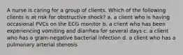 A nurse is caring for a group of clients. Which of the following clients is at risk for obstructive shock? a. a client who is having occasional PVCs on the ECG monitor b. a client who has been experiencing vomiting and diarrhea for several days c. a client who has a gram-negative bacterial infection d. a client who has a pulmonary arterial stenosis