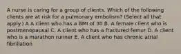 A nurse is caring for a group of clients. Which of the following clients are at risk for a pulmonary embolism? (Select all that apply.) A A client who has a BMI of 30 B. A female client who is postmenopausal C. A client who has a fractured femur D. A client who is a marathon runner E. A client who has chronic atrial fibrillation