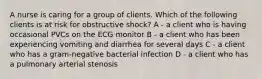 A nurse is caring for a group of clients. Which of the following clients is at risk for obstructive shock? A - a client who is having occasional PVCs on the ECG monitor B - a client who has been experiencing vomiting and diarrhea for several days C - a client who has a gram-negative bacterial infection D - a client who has a pulmonary arterial stenosis