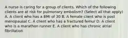 A nurse is caring for a group of clients. Which of the following clients are at risk for pulmonary embolism? (Select all that apply) A. A client who has a BMI of 30 B. A female client who is post menopausal C. A client who has a fractured femur D. A client who is a marathon runner E. A client who has chronic atrial fibrillation