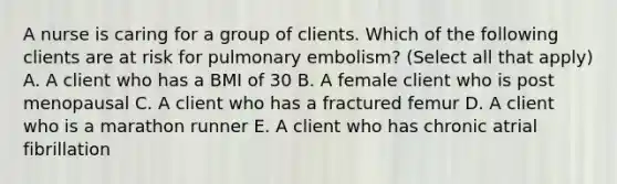 A nurse is caring for a group of clients. Which of the following clients are at risk for pulmonary embolism? (Select all that apply) A. A client who has a BMI of 30 B. A female client who is post menopausal C. A client who has a fractured femur D. A client who is a marathon runner E. A client who has chronic atrial fibrillation