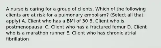 A nurse is caring for a group of clients. Which of the following clients are at risk for a pulmonary embolism? (Select all that apply) A. Client who has a BMI of 30 B. Client who is postmenopausal C. Client who has a fractured femur D. Client who is a marathon runner E. Client who has chronic atrial fibrillation