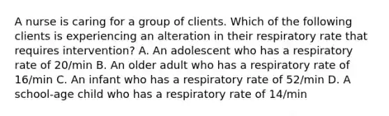 A nurse is caring for a group of clients. Which of the following clients is experiencing an alteration in their respiratory rate that requires intervention? A. An adolescent who has a respiratory rate of 20/min B. An older adult who has a respiratory rate of 16/min C. An infant who has a respiratory rate of 52/min D. A school-age child who has a respiratory rate of 14/min