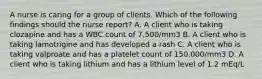 A nurse is caring for a group of clients. Which of the following findings should the nurse report? A. A client who is taking clozapine and has a WBC count of 7,500/mm3 B. A client who is taking lamotrigine and has developed a rash C. A client who is taking valproate and has a platelet count of 150,000/mm3 D. A client who is taking lithium and has a lithium level of 1.2 mEq/L