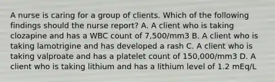 A nurse is caring for a group of clients. Which of the following findings should the nurse report? A. A client who is taking clozapine and has a WBC count of 7,500/mm3 B. A client who is taking lamotrigine and has developed a rash C. A client who is taking valproate and has a platelet count of 150,000/mm3 D. A client who is taking lithium and has a lithium level of 1.2 mEq/L