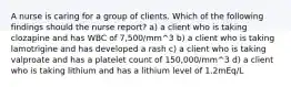 A nurse is caring for a group of clients. Which of the following findings should the nurse report? a) a client who is taking clozapine and has WBC of 7,500/mm^3 b) a client who is taking lamotrigine and has developed a rash c) a client who is taking valproate and has a platelet count of 150,000/mm^3 d) a client who is taking lithium and has a lithium level of 1.2mEq/L