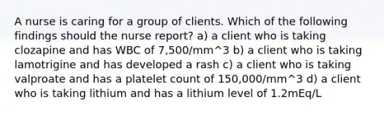 A nurse is caring for a group of clients. Which of the following findings should the nurse report? a) a client who is taking clozapine and has WBC of 7,500/mm^3 b) a client who is taking lamotrigine and has developed a rash c) a client who is taking valproate and has a platelet count of 150,000/mm^3 d) a client who is taking lithium and has a lithium level of 1.2mEq/L