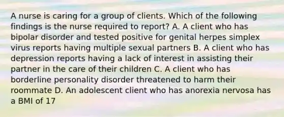 A nurse is caring for a group of clients. Which of the following findings is the nurse required to report? A. A client who has bipolar disorder and tested positive for genital herpes simplex virus reports having multiple sexual partners B. A client who has depression reports having a lack of interest in assisting their partner in the care of their children C. A client who has borderline personality disorder threatened to harm their roommate D. An adolescent client who has anorexia nervosa has a BMI of 17