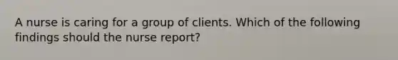 A nurse is caring for a group of clients. Which of the following findings should the nurse report?