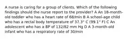 A nurse is caring for a group of clients. Which of the following findings should the nurse report to the provider? A An 18-month-old toddler who has a heart rate of 68/min B A school-age child who has a rectal body temperature of 37.3° C (99.1° F) C An adolescent who has a BP of 132/82 mm Hg D A 3-month-old infant who has a respiratory rate of 30/min