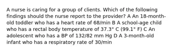 A nurse is caring for a group of clients. Which of the following findings should the nurse report to the provider? A An 18-month-old toddler who has a heart rate of 68/min B A school-age child who has a rectal body temperature of 37.3° C (99.1° F) C An adolescent who has a BP of 132/82 mm Hg D A 3-month-old infant who has a respiratory rate of 30/min