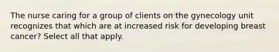 The nurse caring for a group of clients on the gynecology unit recognizes that which are at increased risk for developing breast cancer? Select all that apply.