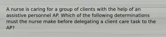 A nurse is caring for a group of clients with the help of an assistive personnel AP. Which of the following determinations must the nurse make before delegating a client care task to the AP?